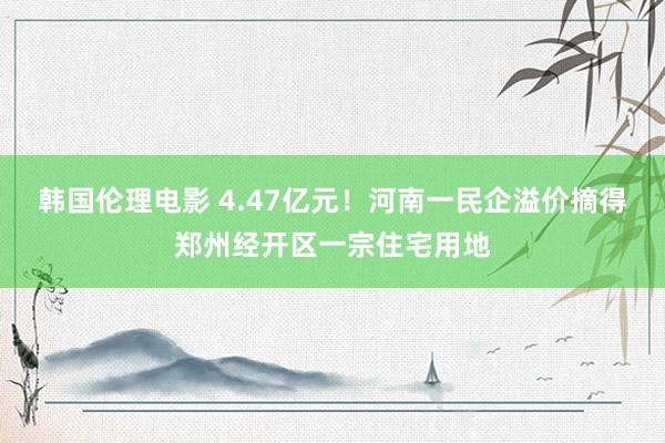 韩国伦理电影 4.47亿元！河南一民企溢价摘得郑州经开区一宗住宅用地