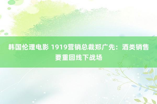 韩国伦理电影 1919营销总裁郑广先：酒类销售要重回线下战场