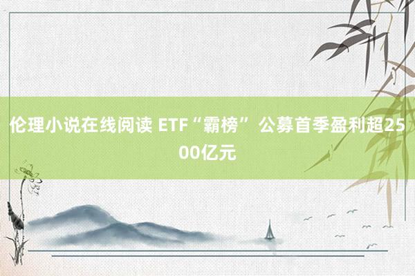伦理小说在线阅读 ETF“霸榜” 公募首季盈利超2500亿元