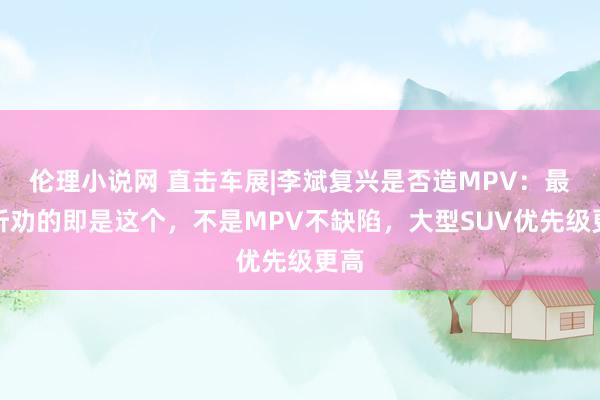 伦理小说网 直击车展|李斌复兴是否造MPV：最不听劝的即是这个，不是MPV不缺陷，大型SUV优先级更高