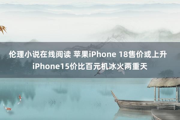 伦理小说在线阅读 苹果iPhone 18售价或上升  iPhone15价比百元机冰火两重天