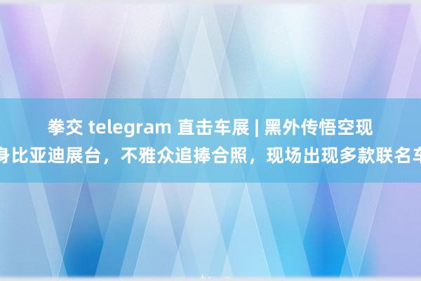 拳交 telegram 直击车展 | 黑外传悟空现身比亚迪展台，不雅众追捧合照，现场出现多款联名车