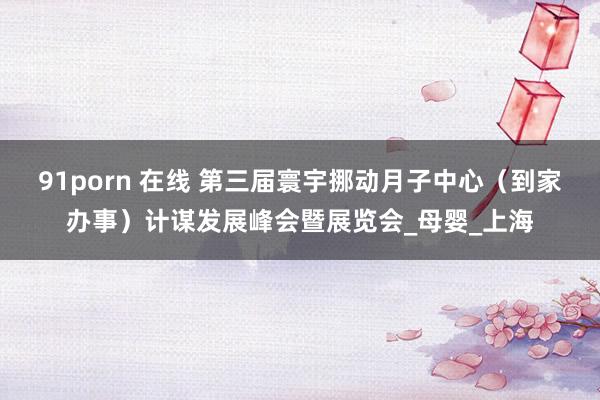 91porn 在线 第三届寰宇挪动月子中心（到家办事）计谋发展峰会暨展览会_母婴_上海