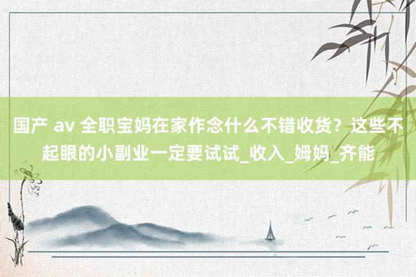 国产 av 全职宝妈在家作念什么不错收货？这些不起眼的小副业一定要试试_收入_姆妈_齐能