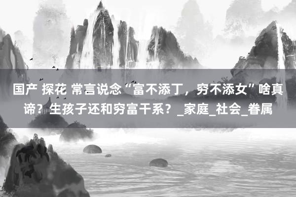国产 探花 常言说念“富不添丁，穷不添女”啥真谛？生孩子还和穷富干系？_家庭_社会_眷属