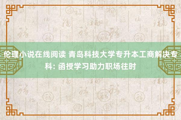 伦理小说在线阅读 青岛科技大学专升本工商解决专科: 函授学习助力职场往时