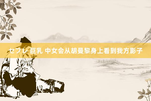 セフレ 巨乳 中女会从胡曼黎身上看到我方影子