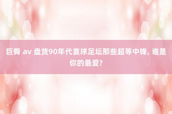 巨臀 av 盘货90年代寰球足坛那些超等中锋， 谁是你的最爱?