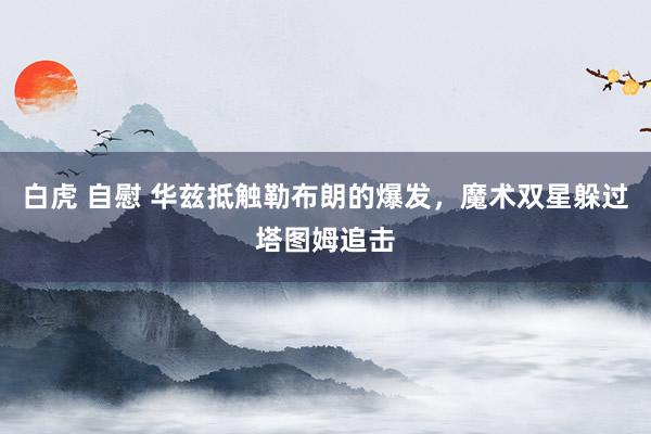 白虎 自慰 华兹抵触勒布朗的爆发，魔术双星躲过塔图姆追击