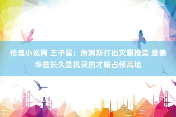 伦理小说网 王子星：詹姆斯打出灭霸推崇 爱德华兹长久是机灵的才略占领高地