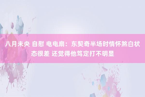 八月未央 自慰 电电扇：东契奇半场时情怀煞白状态很差 还觉得他笃定打不明显