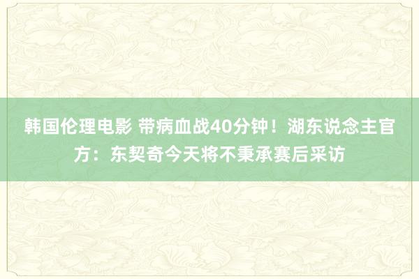 韩国伦理电影 带病血战40分钟！湖东说念主官方：东契奇今天将不秉承赛后采访