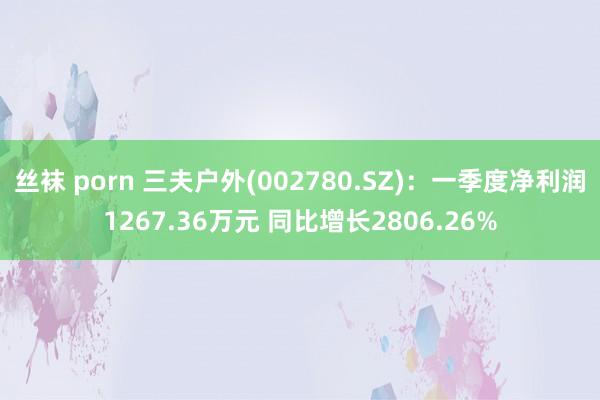 丝袜 porn 三夫户外(002780.SZ)：一季度净利润1267.36万元 同比增长2806.26%