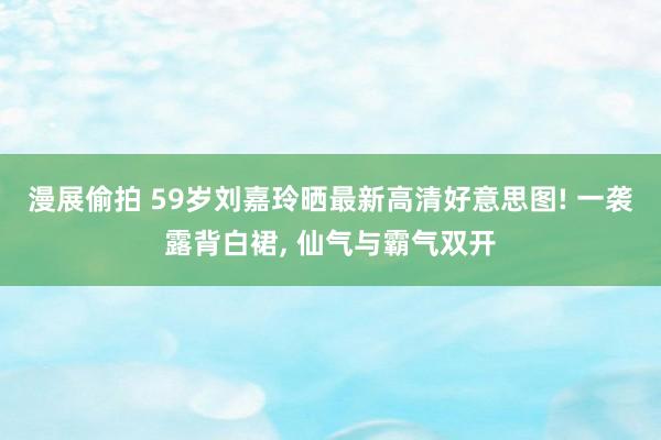 漫展偷拍 59岁刘嘉玲晒最新高清好意思图! 一袭露背白裙, 仙气与霸气双开