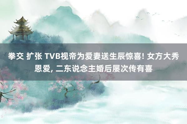 拳交 扩张 TVB视帝为爱妻送生辰惊喜! 女方大秀恩爱, 二东说念主婚后屡次传有喜