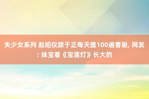 失少女系列 赵昭仪跟于正每天提100遍曹骏, 网友: 妹宝看《宝莲灯》长大的