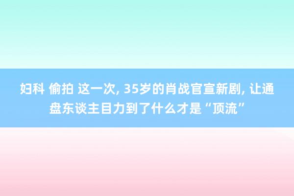 妇科 偷拍 这一次, 35岁的肖战官宣新剧, 让通盘东谈主目力到了什么才是“顶流”