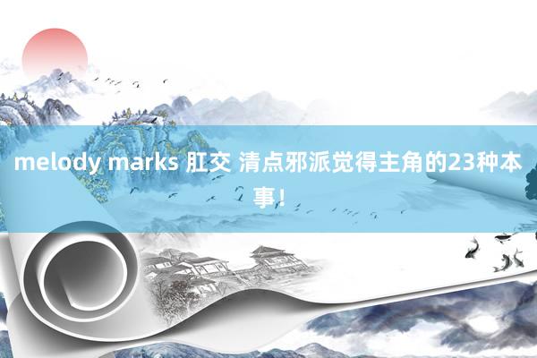 melody marks 肛交 清点邪派觉得主角的23种本事！